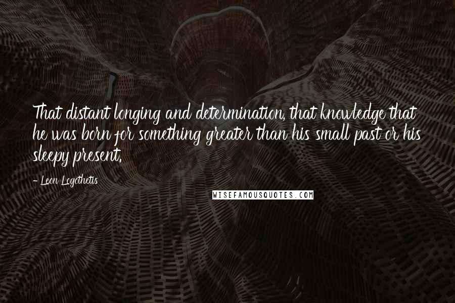 Leon Logothetis Quotes: That distant longing and determination, that knowledge that he was born for something greater than his small past or his sleepy present.