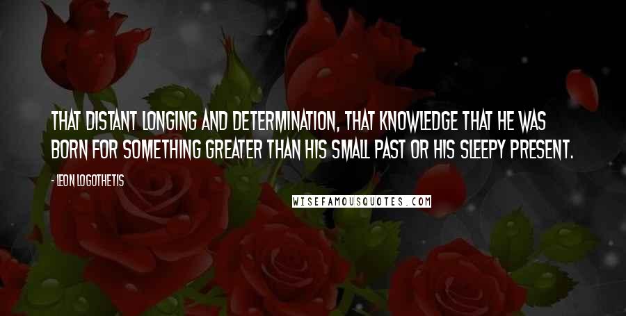 Leon Logothetis Quotes: That distant longing and determination, that knowledge that he was born for something greater than his small past or his sleepy present.