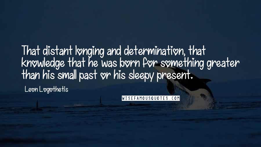 Leon Logothetis Quotes: That distant longing and determination, that knowledge that he was born for something greater than his small past or his sleepy present.