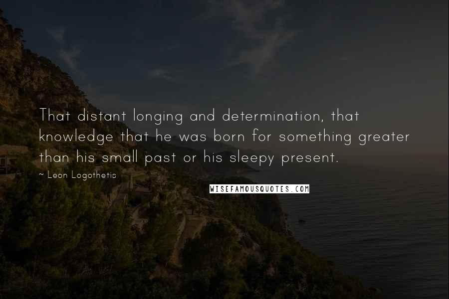 Leon Logothetis Quotes: That distant longing and determination, that knowledge that he was born for something greater than his small past or his sleepy present.