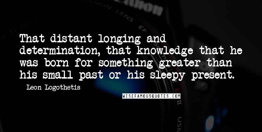 Leon Logothetis Quotes: That distant longing and determination, that knowledge that he was born for something greater than his small past or his sleepy present.