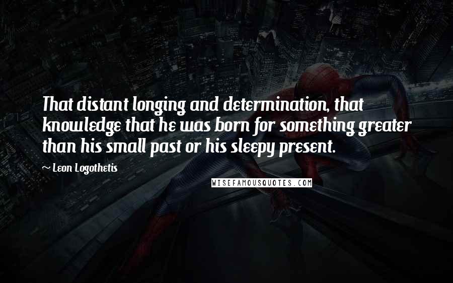 Leon Logothetis Quotes: That distant longing and determination, that knowledge that he was born for something greater than his small past or his sleepy present.