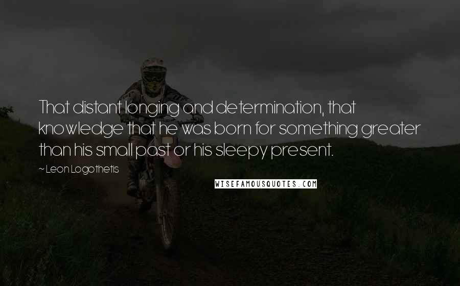 Leon Logothetis Quotes: That distant longing and determination, that knowledge that he was born for something greater than his small past or his sleepy present.