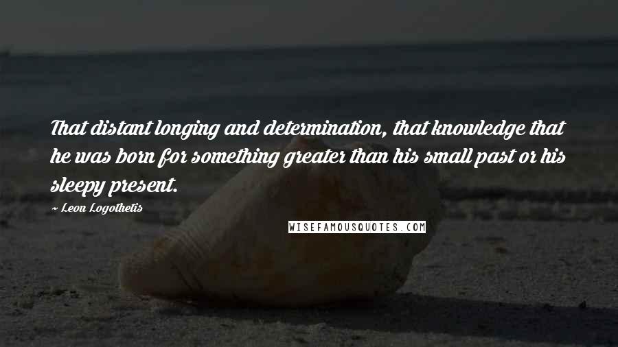 Leon Logothetis Quotes: That distant longing and determination, that knowledge that he was born for something greater than his small past or his sleepy present.