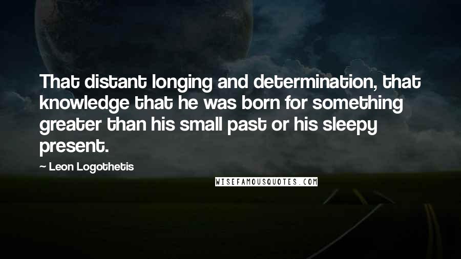 Leon Logothetis Quotes: That distant longing and determination, that knowledge that he was born for something greater than his small past or his sleepy present.