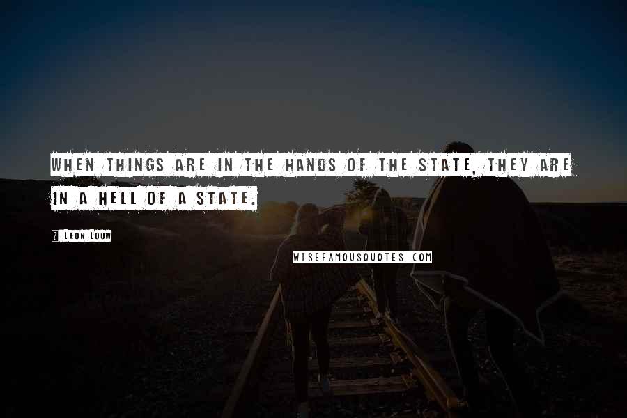 Leon Louw Quotes: When things are in the hands of the state, they are in a hell of a state.