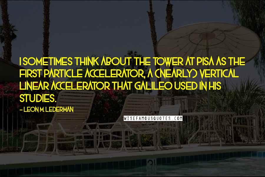 Leon M. Lederman Quotes: I sometimes think about the tower at Pisa as the first particle accelerator, a (nearly) vertical linear accelerator that Galileo used in his studies.