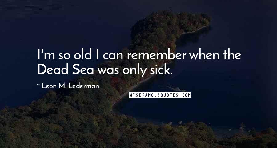 Leon M. Lederman Quotes: I'm so old I can remember when the Dead Sea was only sick.