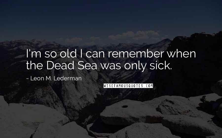 Leon M. Lederman Quotes: I'm so old I can remember when the Dead Sea was only sick.