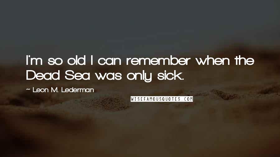 Leon M. Lederman Quotes: I'm so old I can remember when the Dead Sea was only sick.