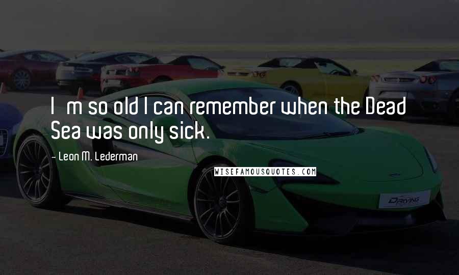 Leon M. Lederman Quotes: I'm so old I can remember when the Dead Sea was only sick.