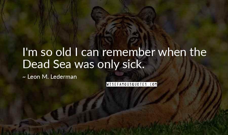 Leon M. Lederman Quotes: I'm so old I can remember when the Dead Sea was only sick.