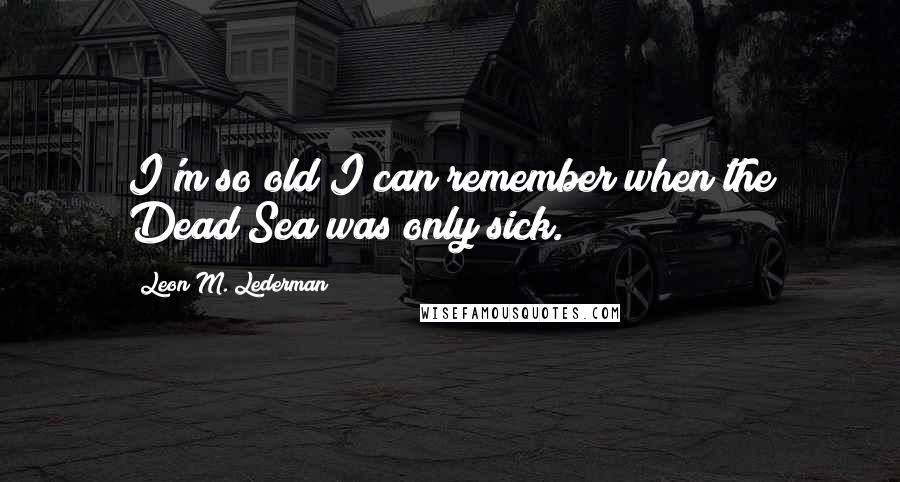 Leon M. Lederman Quotes: I'm so old I can remember when the Dead Sea was only sick.