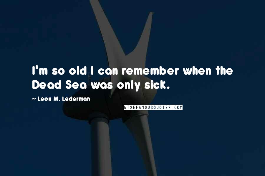 Leon M. Lederman Quotes: I'm so old I can remember when the Dead Sea was only sick.
