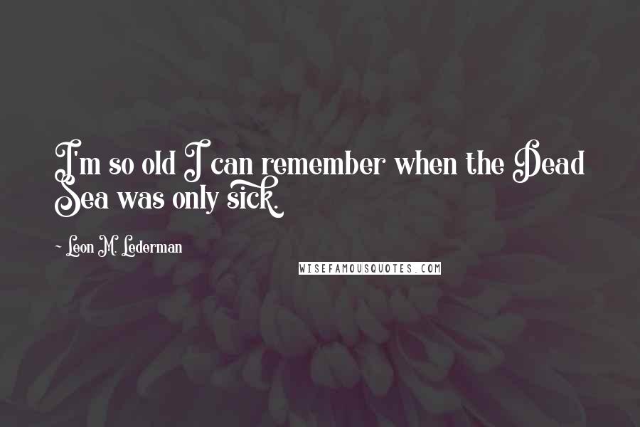 Leon M. Lederman Quotes: I'm so old I can remember when the Dead Sea was only sick.