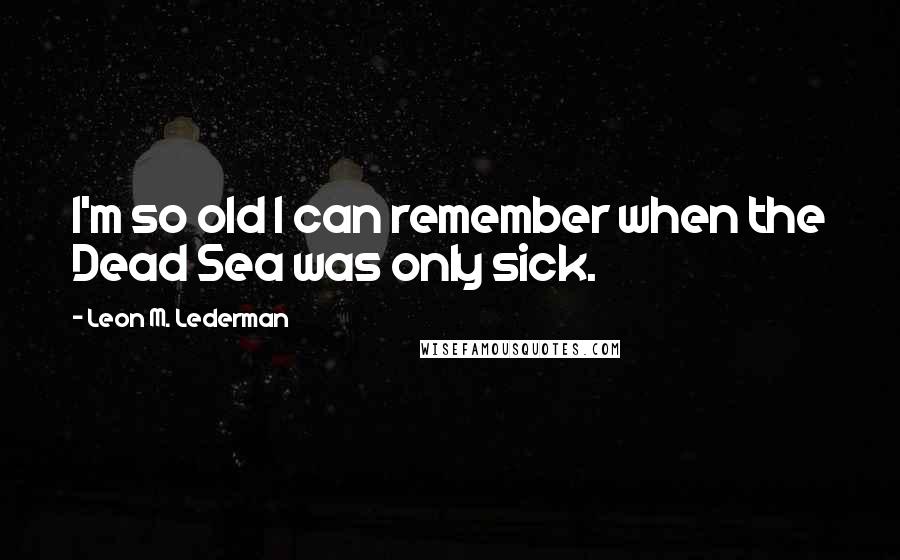 Leon M. Lederman Quotes: I'm so old I can remember when the Dead Sea was only sick.