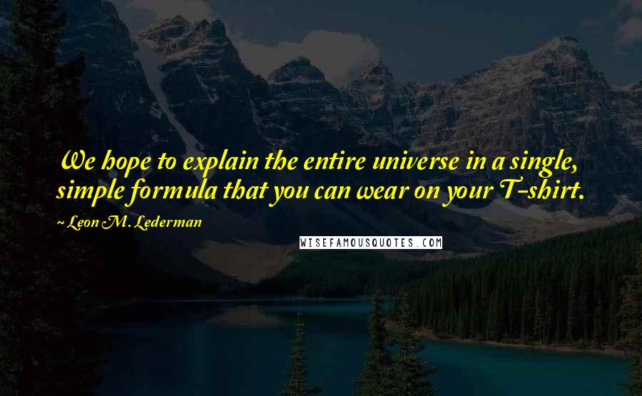 Leon M. Lederman Quotes: We hope to explain the entire universe in a single, simple formula that you can wear on your T-shirt.