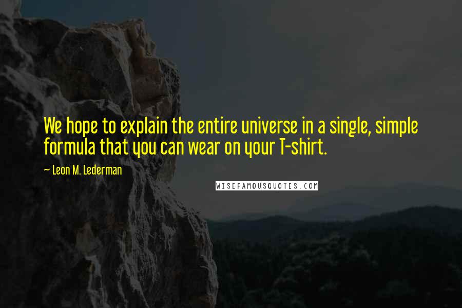 Leon M. Lederman Quotes: We hope to explain the entire universe in a single, simple formula that you can wear on your T-shirt.
