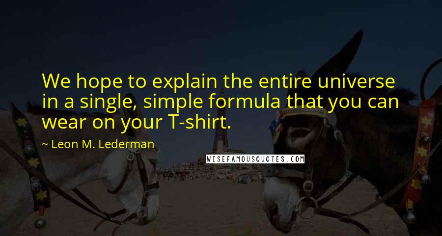 Leon M. Lederman Quotes: We hope to explain the entire universe in a single, simple formula that you can wear on your T-shirt.