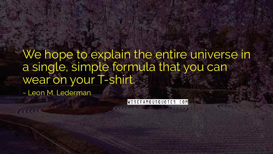 Leon M. Lederman Quotes: We hope to explain the entire universe in a single, simple formula that you can wear on your T-shirt.