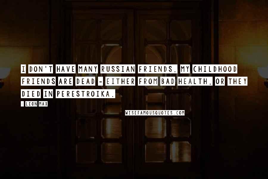 Leon Max Quotes: I don't have many Russian friends. My childhood friends are dead - either from bad health, or they died in perestroika.