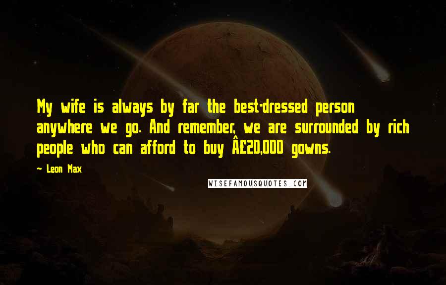 Leon Max Quotes: My wife is always by far the best-dressed person anywhere we go. And remember, we are surrounded by rich people who can afford to buy Â£20,000 gowns.