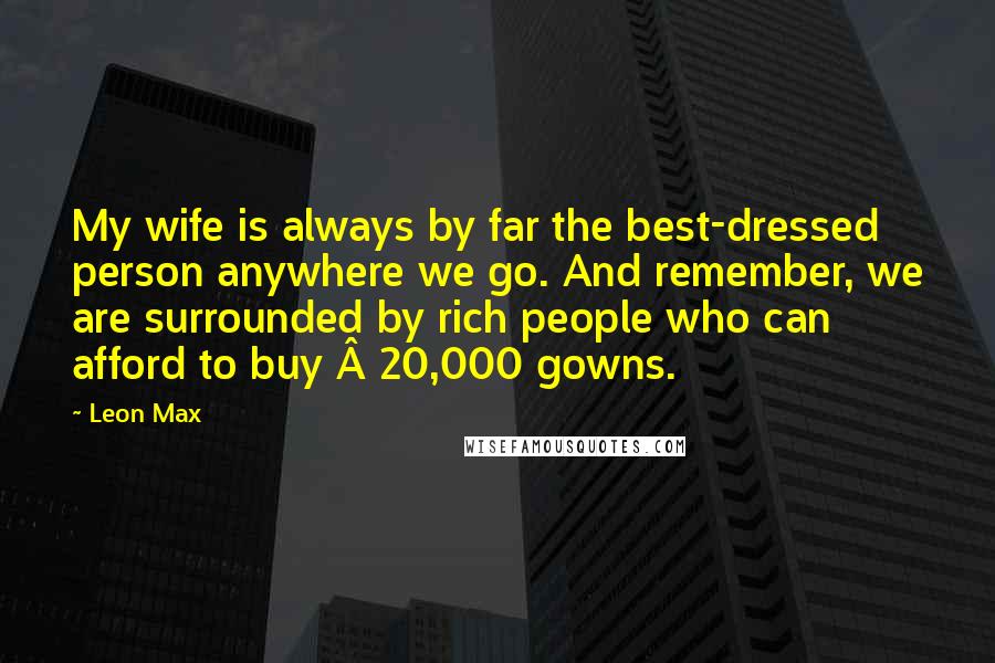 Leon Max Quotes: My wife is always by far the best-dressed person anywhere we go. And remember, we are surrounded by rich people who can afford to buy Â£20,000 gowns.