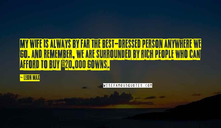 Leon Max Quotes: My wife is always by far the best-dressed person anywhere we go. And remember, we are surrounded by rich people who can afford to buy Â£20,000 gowns.