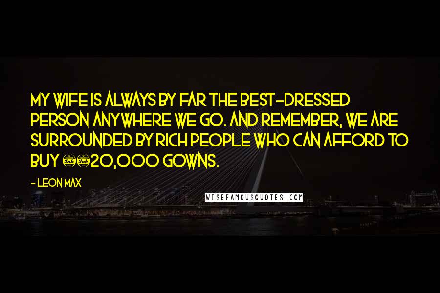 Leon Max Quotes: My wife is always by far the best-dressed person anywhere we go. And remember, we are surrounded by rich people who can afford to buy Â£20,000 gowns.