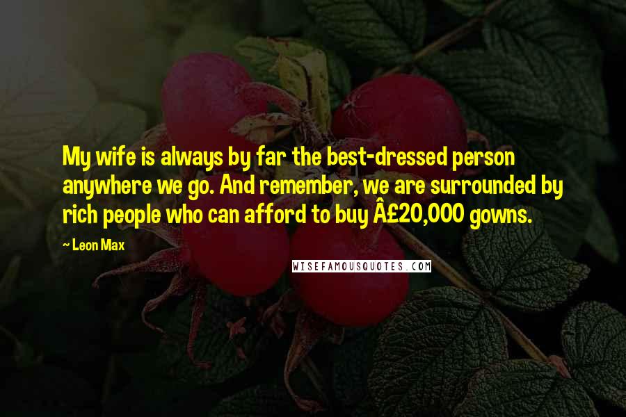 Leon Max Quotes: My wife is always by far the best-dressed person anywhere we go. And remember, we are surrounded by rich people who can afford to buy Â£20,000 gowns.