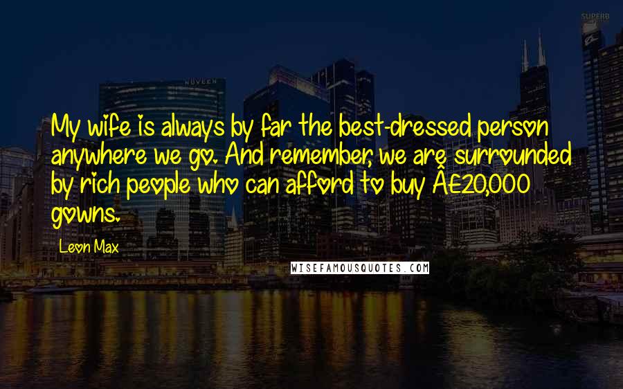 Leon Max Quotes: My wife is always by far the best-dressed person anywhere we go. And remember, we are surrounded by rich people who can afford to buy Â£20,000 gowns.