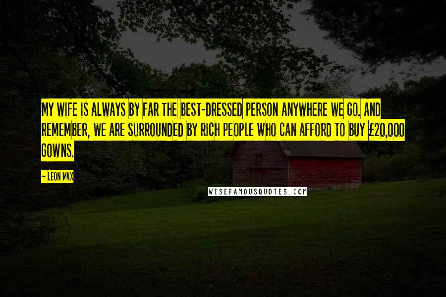 Leon Max Quotes: My wife is always by far the best-dressed person anywhere we go. And remember, we are surrounded by rich people who can afford to buy Â£20,000 gowns.