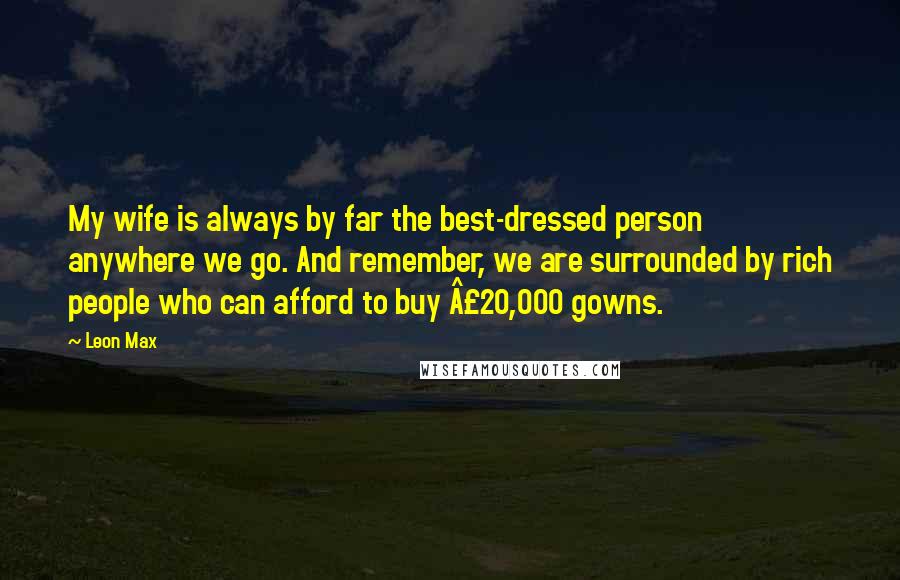 Leon Max Quotes: My wife is always by far the best-dressed person anywhere we go. And remember, we are surrounded by rich people who can afford to buy Â£20,000 gowns.