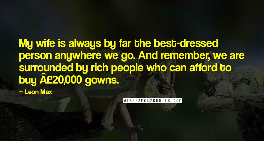 Leon Max Quotes: My wife is always by far the best-dressed person anywhere we go. And remember, we are surrounded by rich people who can afford to buy Â£20,000 gowns.