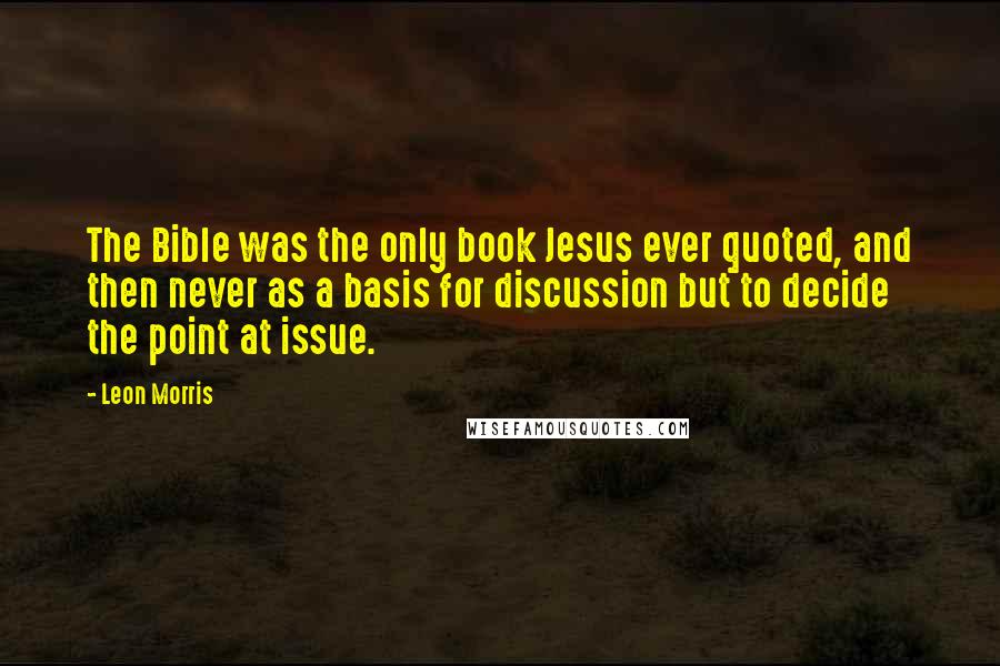 Leon Morris Quotes: The Bible was the only book Jesus ever quoted, and then never as a basis for discussion but to decide the point at issue.