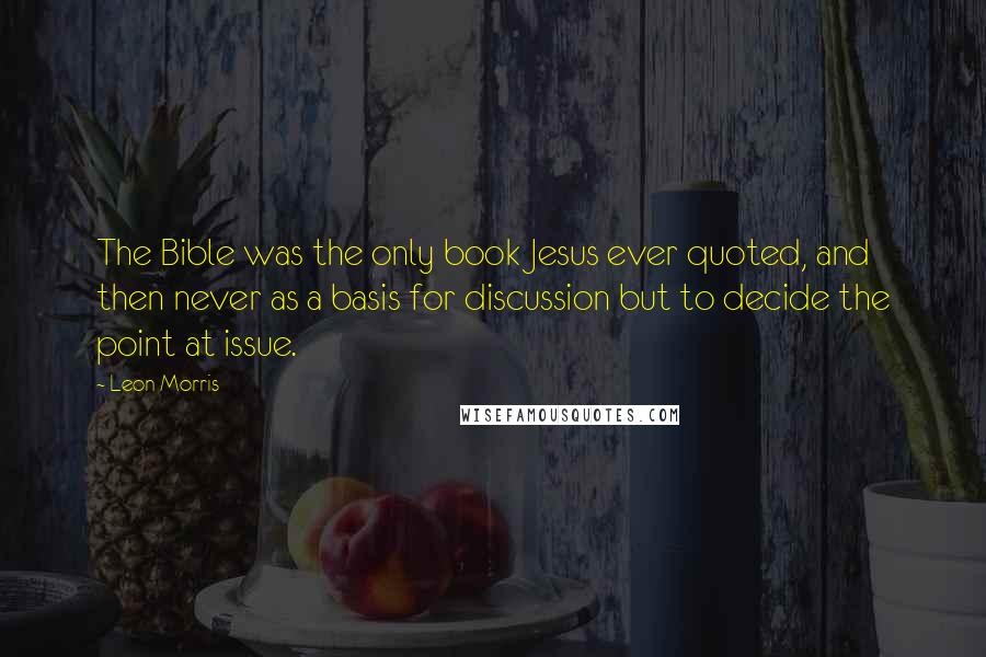 Leon Morris Quotes: The Bible was the only book Jesus ever quoted, and then never as a basis for discussion but to decide the point at issue.