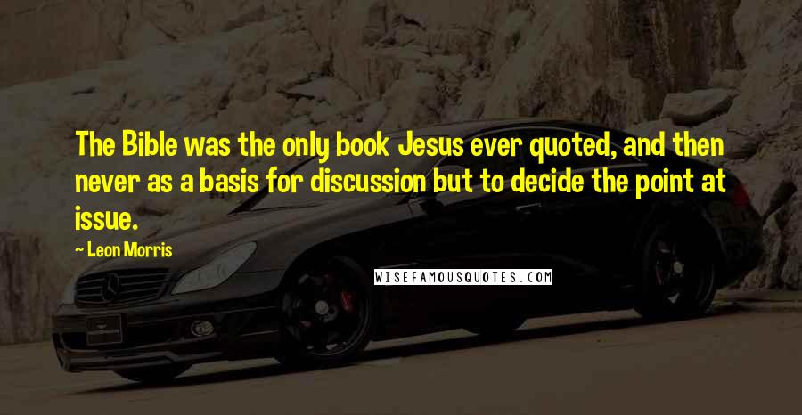 Leon Morris Quotes: The Bible was the only book Jesus ever quoted, and then never as a basis for discussion but to decide the point at issue.