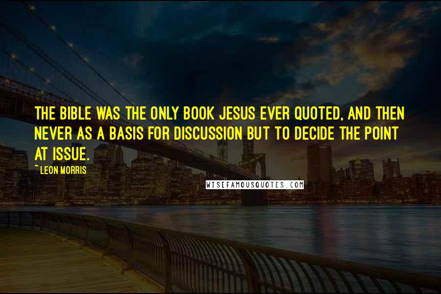 Leon Morris Quotes: The Bible was the only book Jesus ever quoted, and then never as a basis for discussion but to decide the point at issue.