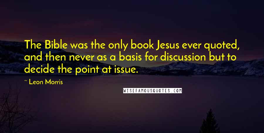 Leon Morris Quotes: The Bible was the only book Jesus ever quoted, and then never as a basis for discussion but to decide the point at issue.