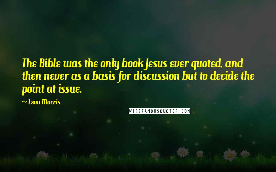 Leon Morris Quotes: The Bible was the only book Jesus ever quoted, and then never as a basis for discussion but to decide the point at issue.