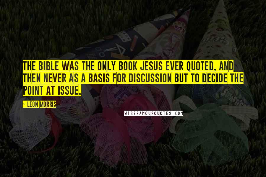Leon Morris Quotes: The Bible was the only book Jesus ever quoted, and then never as a basis for discussion but to decide the point at issue.