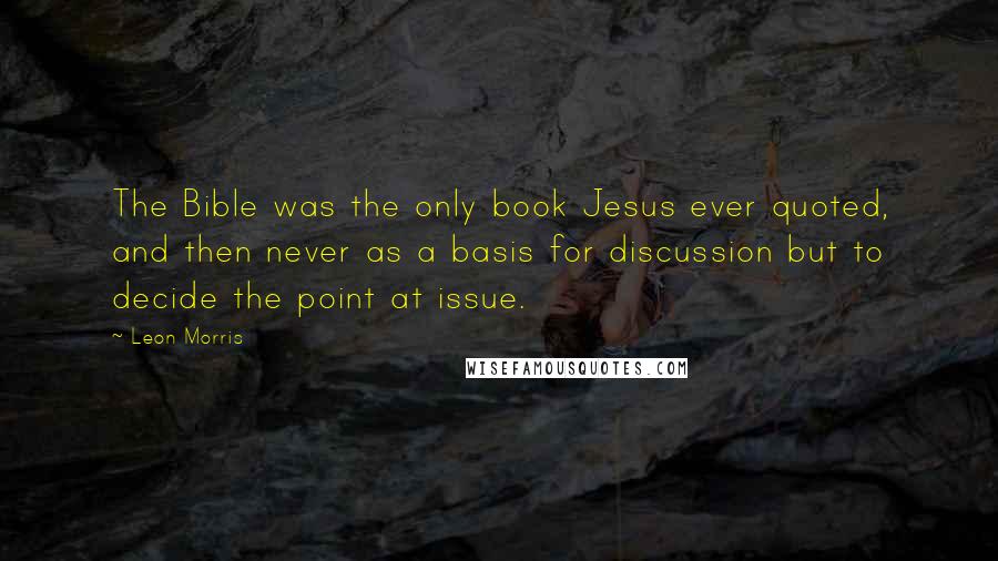 Leon Morris Quotes: The Bible was the only book Jesus ever quoted, and then never as a basis for discussion but to decide the point at issue.