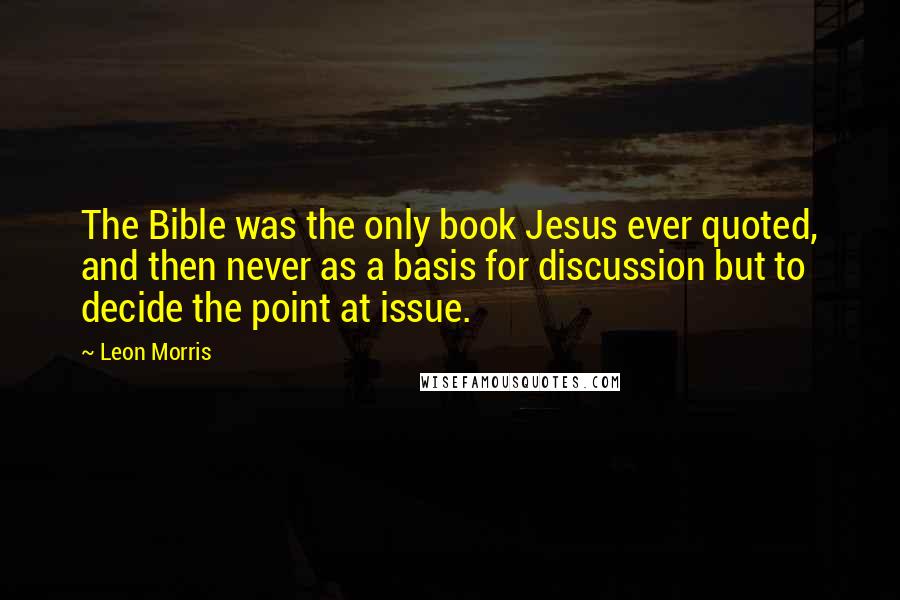 Leon Morris Quotes: The Bible was the only book Jesus ever quoted, and then never as a basis for discussion but to decide the point at issue.