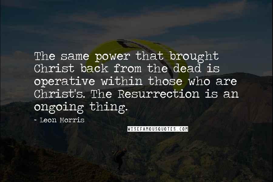 Leon Morris Quotes: The same power that brought Christ back from the dead is operative within those who are Christ's. The Resurrection is an ongoing thing.