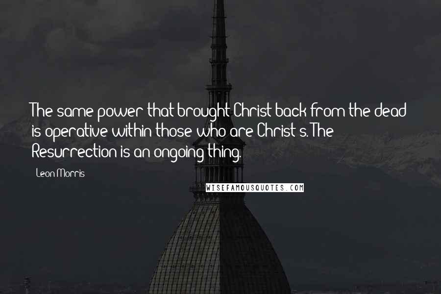 Leon Morris Quotes: The same power that brought Christ back from the dead is operative within those who are Christ's. The Resurrection is an ongoing thing.