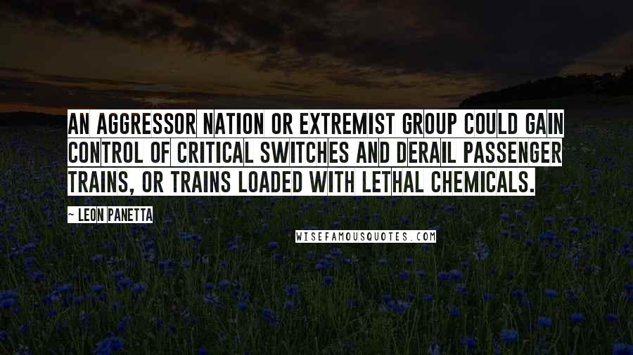 Leon Panetta Quotes: An aggressor nation or extremist group could gain control of critical switches and derail passenger trains, or trains loaded with lethal chemicals.