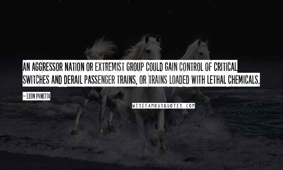 Leon Panetta Quotes: An aggressor nation or extremist group could gain control of critical switches and derail passenger trains, or trains loaded with lethal chemicals.