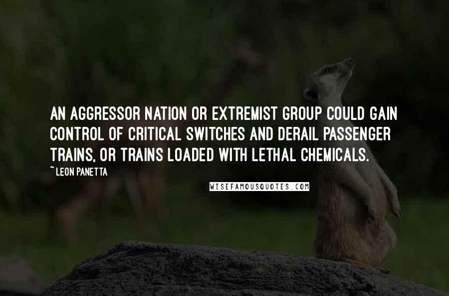 Leon Panetta Quotes: An aggressor nation or extremist group could gain control of critical switches and derail passenger trains, or trains loaded with lethal chemicals.