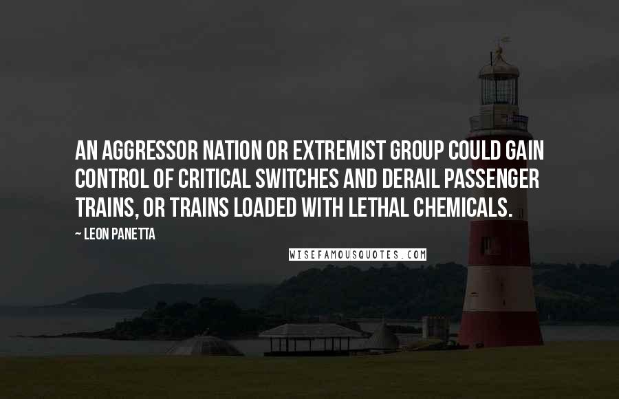 Leon Panetta Quotes: An aggressor nation or extremist group could gain control of critical switches and derail passenger trains, or trains loaded with lethal chemicals.