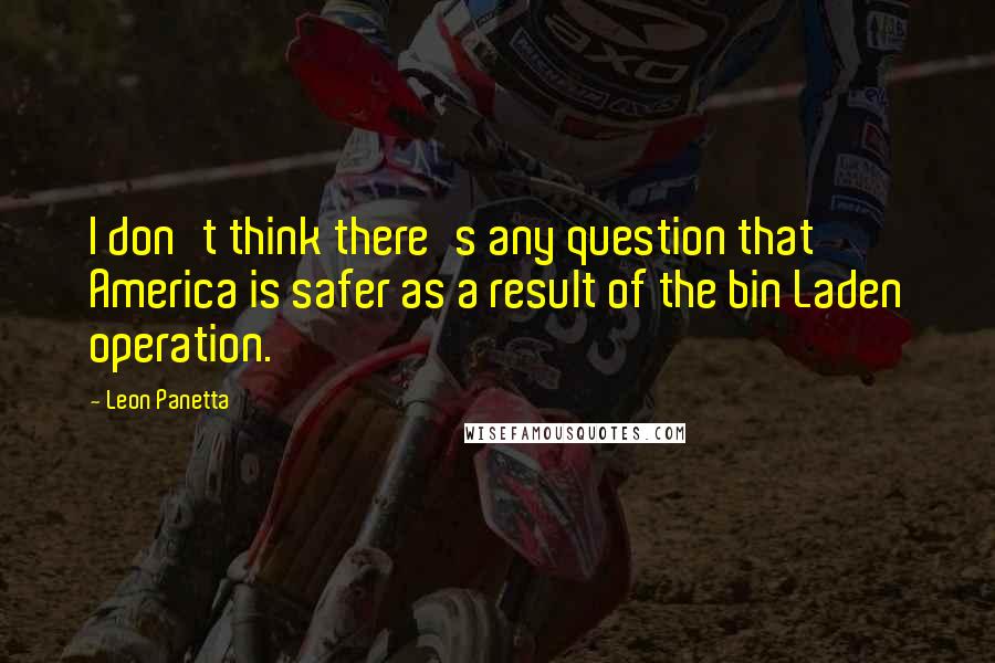 Leon Panetta Quotes: I don't think there's any question that America is safer as a result of the bin Laden operation.